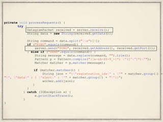 private void processRequests() {
try {
DatagramPacket received = server.receive();
String data = new String(received.getData());
String command = data.split("s")[0];
if ("PING".equals(command)) {
server.send("PONG", received.getAddress(), received.getPort());
} else if ("SEND".equals(command)) {
String message = data.replace(command, "").trim();
Pattern p = Pattern.compile("([a-zA-Z0-9_-]*) "([^"]*)"");
Matcher matcher = p.matcher(message);
if (matcher.matches()) {
String json = "{"registration_ids" : "" + matcher.group(1) +
"", "data" : { "alert" : "" + matcher.group(2) + ""}}";
worker.add(json);
}
}
} catch (IOException e) {
e.printStackTrace();
}
}
 