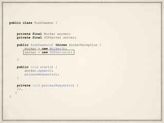 public class PushDaemon {
private final Worker worker;
private final UDPServer server;
public PushDaemon() throws SocketException {
worker = new Worker();
server = new UDPServer();
}
public void start() {
worker.spawn();
processRequests();
}
private void processRequests() {
//…
}
}
 