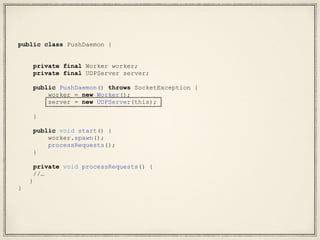public class PushDaemon {
private final Worker worker;
private final UDPServer server;
public PushDaemon() throws SocketException {
worker = new Worker();
server = new UDPServer(this);
}
public void start() {
worker.spawn();
processRequests();
}
private void processRequests() {
//…
}
}
 