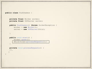 public class PushDaemon {
private final Worker worker;
private final UDPServer server;
public PushDaemon() throws SocketException {
worker = new Worker();
server = new UDPServer(this);
}
public void start() {
worker.spawn();
while(true){processRequests();}
}
private void processRequests() {
//…
}
}
 