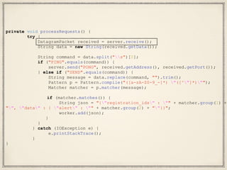 private void processRequests() {
try {
DatagramPacket received = server.receive();
String data = new String(received.getData());
String command = data.split("s")[0];
if ("PING".equals(command)) {
server.send("PONG", received.getAddress(), received.getPort());
} else if ("SEND".equals(command)) {
String message = data.replace(command, "").trim();
Pattern p = Pattern.compile("([a-zA-Z0-9_-]*) "([^"]*)"");
Matcher matcher = p.matcher(message);
if (matcher.matches()) {
String json = "{"registration_ids" : "" + matcher.group(1) +
"", "data" : { "alert" : "" + matcher.group(2) + ""}}";
worker.add(json);
}
}
} catch (IOException e) {
e.printStackTrace();
}
}
 
