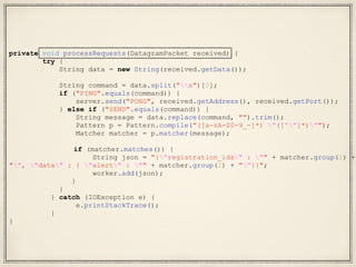 private void processRequests(DatagramPacket received) {
try {
String data = new String(received.getData());
String command = data.split("s")[0];
if ("PING".equals(command)) {
server.send("PONG", received.getAddress(), received.getPort());
} else if ("SEND".equals(command)) {
String message = data.replace(command, "").trim();
Pattern p = Pattern.compile("([a-zA-Z0-9_-]*) "([^"]*)"");
Matcher matcher = p.matcher(message);
if (matcher.matches()) {
String json = "{"registration_ids" : "" + matcher.group(1) +
"", "data" : { "alert" : "" + matcher.group(2) + ""}}";
worker.add(json);
}
}
} catch (IOException e) {
e.printStackTrace();
}
}
 