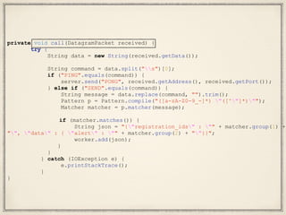 private void call(DatagramPacket received) {
try {
String data = new String(received.getData());
String command = data.split("s")[0];
if ("PING".equals(command)) {
server.send("PONG", received.getAddress(), received.getPort());
} else if ("SEND".equals(command)) {
String message = data.replace(command, "").trim();
Pattern p = Pattern.compile("([a-zA-Z0-9_-]*) "([^"]*)"");
Matcher matcher = p.matcher(message);
if (matcher.matches()) {
String json = "{"registration_ids" : "" + matcher.group(1) +
"", "data" : { "alert" : "" + matcher.group(2) + ""}}";
worker.add(json);
}
}
} catch (IOException e) {
e.printStackTrace();
}
}
 