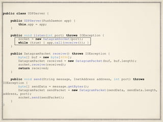 public class UDPServer {
public UDPServer(PushDaemon app) {
this.app = app;
}
public void listen(int port) throws IOException {
socket = new DatagramSocket(port);
while (true) { app.call(receive()); }
}
public DatagramPacket receive() throws IOException {
byte[] buf = new byte[4096];
DatagramPacket received = new DatagramPacket(buf, buf.length);
socket.receive(received);
return received;
}
public void send(String message, InetAddress address, int port) throws
IOException {
byte[] sendData = message.getBytes();
DatagramPacket sendPacket = new DatagramPacket(sendData, sendData.length,
address, port);
socket.send(sendPacket);
}
}
 