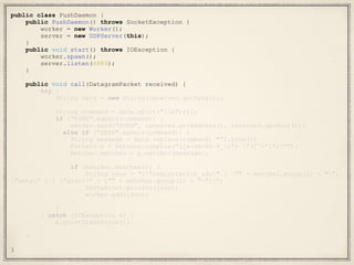 public class PushDaemon {
public PushDaemon() throws SocketException {
worker = new Worker();
server = new UDPServer(this);
}
public void start() throws IOException {
worker.spawn();
server.listen(6889);
}
public void call(DatagramPacket received) {
try {
String data = new String(received.getData());
String command = data.split("s")[0];
if ("PING".equals(command)) {
server.send("PONG", received.getAddress(), received.getPort());
} else if ("SEND".equals(command)) {
String message = data.replace(command, "").trim();
Pattern p = Pattern.compile("([a-zA-Z0-9_-]*) "([^"]*)"");
Matcher matcher = p.matcher(message);
if (matcher.matches()) {
String json = "{"registration_ids" : "" + matcher.group(1) + "",
"data" : { "alert" : "" + matcher.group(2) + ""}}";
System.out.println(json);
worker.add(json);
}
}
} catch (IOException e) {
e.printStackTrace();
}
}
}
 