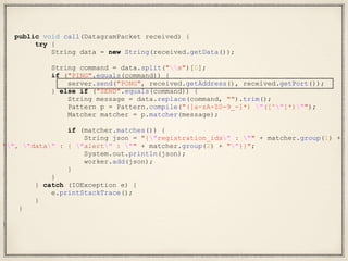 public void call(DatagramPacket received) {
try {
String data = new String(received.getData());
String command = data.split("s")[0];
if ("PING".equals(command)) {
server.send("PONG", received.getAddress(), received.getPort());
} else if ("SEND".equals(command)) {
String message = data.replace(command, "").trim();
Pattern p = Pattern.compile("([a-zA-Z0-9_-]*) "([^"]*)"");
Matcher matcher = p.matcher(message);
if (matcher.matches()) {
String json = "{"registration_ids" : "" + matcher.group(1) +
"", "data" : { "alert" : "" + matcher.group(2) + ""}}";
System.out.println(json);
worker.add(json);
}
}
} catch (IOException e) {
e.printStackTrace();
}
}
}
 