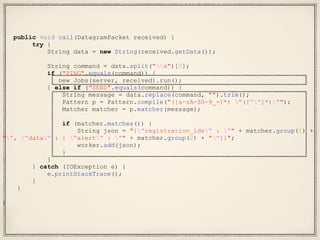 public void call(DatagramPacket received) {
try {
String data = new String(received.getData());
String command = data.split("s")[0];
if ("PING".equals(command)) {
new Jobs(server, received).run();
} else if ("SEND".equals(command)) {
String message = data.replace(command, "").trim();
Pattern p = Pattern.compile("([a-zA-Z0-9_-]*) "([^"]*)"");
Matcher matcher = p.matcher(message);
if (matcher.matches()) {
String json = "{"registration_ids" : "" + matcher.group(1) +
"", "data" : { "alert" : "" + matcher.group(2) + ""}}";
worker.add(json);
}
}
} catch (IOException e) {
e.printStackTrace();
}
}
}
 