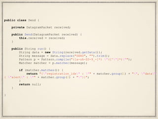public class Send {
private DatagramPacket received;
public Send(DatagramPacket received) {
this.received = received;
}
public String run() {
String data = new String(received.getData());
String message = data.replace("SEND", "").trim();
Pattern p = Pattern.compile("([a-zA-Z0-9_-]*) "([^"]*)"");
Matcher matcher = p.matcher(message);
if (matcher.matches()) {
return "{"registration_ids" : "" + matcher.group(1) + "", "data" :
{ "alert" : "" + matcher.group(2) + ""}}";
}
return null;
}
}
 