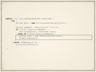 public void call(DatagramPacket received) {
try {
String data = new String(received.getData());
String command = data.split("s")[0];
if ("PING".equals(command)) {
new Ping(server, received).run();
} else if ("SEND".equals(command)) {
String json = new Send(received).run();
worker.add(json);
}
} catch (IOException e) {
e.printStackTrace();
}
}
}
 