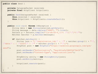 public class Send {
private DatagramPacket received;
private final HttpClient httpclient;
public Send(DatagramPacket received) {
this.received = received;
this.httpclient = HttpClients.createDefault();
}
public void run() throws IOException {
String data = new String(received.getData());
String message = data.replace("SEND", "").trim();
Pattern p = Pattern.compile("([a-zA-Z0-9_-]*) "([^"]*)"");
Matcher matcher = p.matcher(message);
if (matcher.matches()) {
String json = "{"registration_ids" : "" + matcher.group(1) + "",
"data" : { "alert" : "" + matcher.group(2) + ""}}";
HttpPost post = new HttpPost("https://android.googleapis.com/gcm/
send");
post.setHeader("Authorization", "key=AIzaSyCABSTd47XeIH");
post.setHeader("Content-Type", "application/json");
HttpEntity entity = new StringEntity(json);
post.setEntity(entity);
httpclient.execute(post);
}
}
}
 