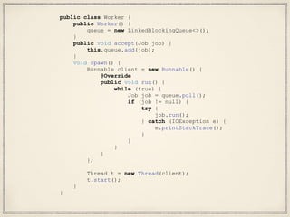 public class Worker {
public Worker() {
queue = new LinkedBlockingQueue<>();
}
public void accept(Job job) {
this.queue.add(job);
}
void spawn() {
Runnable client = new Runnable() {
@Override
public void run() {
while (true) {
Job job = queue.poll();
if (job != null) {
try {
job.run();
} catch (IOException e) {
e.printStackTrace();
}
}
}
}
};
Thread t = new Thread(client);
t.start();
}
}
 