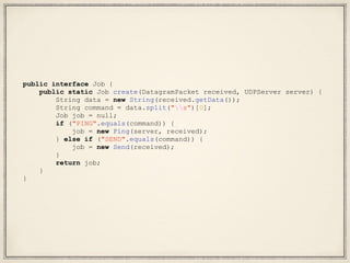 public interface Job {
public static Job create(DatagramPacket received, UDPServer server) {
String data = new String(received.getData());
String command = data.split("s")[0];
Job job = null;
if ("PING".equals(command)) {
job = new Ping(server, received);
} else if ("SEND".equals(command)) {
job = new Send(received);
}
return job;
}
}
 