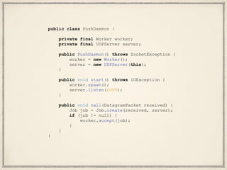 public class PushDaemon {
private final Worker worker;
private final UDPServer server;
public PushDaemon() throws SocketException {
worker = new Worker();
server = new UDPServer(this);
}
public void start() throws IOException {
worker.spawn();
server.listen(6889);
}
public void call(DatagramPacket received) {
Job job = Job.create(received, server);
if (job != null) {
worker.accept(job);
}
}
}
 