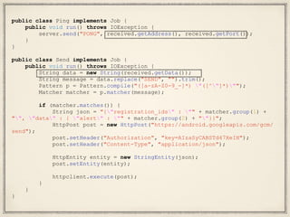 public class Ping implements Job {
public void run() throws IOException {
server.send("PONG", received.getAddress(), received.getPort());
}
}
public class Send implements Job {
public void run() throws IOException {
String data = new String(received.getData());
String message = data.replace("SEND", "").trim();
Pattern p = Pattern.compile("([a-zA-Z0-9_-]*) "([^"]*)"");
Matcher matcher = p.matcher(message);
if (matcher.matches()) {
String json = "{"registration_ids" : "" + matcher.group(1) +
"", "data" : { "alert" : "" + matcher.group(2) + ""}}";
HttpPost post = new HttpPost("https://android.googleapis.com/gcm/
send");
post.setHeader("Authorization", "key=AIzaSyCABSTd47XeIH");
post.setHeader("Content-Type", "application/json");
HttpEntity entity = new StringEntity(json);
post.setEntity(entity);
httpclient.execute(post);
}
}
}
 