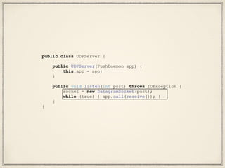 public class UDPServer {
public UDPServer(PushDaemon app) {
this.app = app;
}
public void listen(int port) throws IOException {
socket = new DatagramSocket(port);
while (true) { app.call(receive()); }
}
}
 
