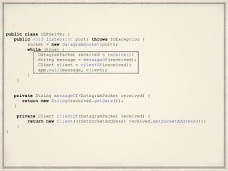 public class UDPServer {
public void listen(int port) throws IOException {
socket = new DatagramSocket(port);
while (true) {
DatagramPacket received = receive();
String message = messageOf(received);
Client client = clientOf(received);
app.call(message, client);
}
}
private String messageOf(DatagramPacket received) {
return new String(received.getData());
}
private Client clientOf(DatagramPacket received) {
return new Client((InetSocketAddress) received.getSocketAddress());
}
}
 