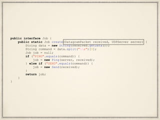 public interface Job {
public static Job create(DatagramPacket received, UDPServer server) {
String data = new String(received.getData());
String command = data.split("s")[0];
Job job = null;
if ("PING".equals(command)) {
job = new Ping(server, received);
} else if ("SEND".equals(command)) {
job = new Send(received);
}
return job;
}
}
 