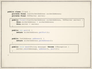public class Client {
private final InetSocketAddress socketAddress;
private final UDPServer server;
public Client(InetSocketAddress socketAddress, UDPServer server) {
this.socketAddress = socketAddress;
this.server = server;
}
public int port() {
return socketAddress.getPort();
}
public InetAddress address() {
return socketAddress.getAddress();
}
public void send(String message) throws IOException {
server.send(message, address(), port());
}
}
 