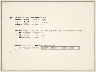 public class Ping implements Job {
private final Client client;
private final String message;
private UDPServer server;
public Ping(Client client, String message, UDPServer server) {
this.client = client;
this.message = message;
this.server = server;
}
public void run() throws IOException {
server.send("PONG", client.address(), client.port());
}
}
 
