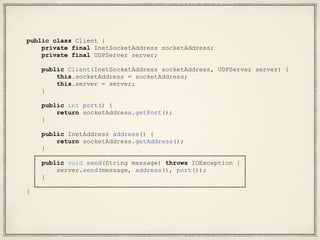 public class Client {
private final InetSocketAddress socketAddress;
private final UDPServer server;
public Client(InetSocketAddress socketAddress, UDPServer server) {
this.socketAddress = socketAddress;
this.server = server;
}
public int port() {
return socketAddress.getPort();
}
public InetAddress address() {
return socketAddress.getAddress();
}
public void send(String message) throws IOException {
server.send(message, address(), port());
}
}
 