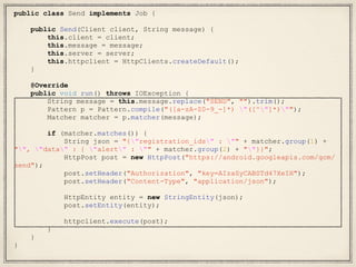 public class Send implements Job {
public Send(Client client, String message) {
this.client = client;
this.message = message;
this.server = server;
this.httpclient = HttpClients.createDefault();
}
@Override
public void run() throws IOException {
String message = this.message.replace("SEND", "").trim();
Pattern p = Pattern.compile("([a-zA-Z0-9_-]*) "([^"]*)"");
Matcher matcher = p.matcher(message);
if (matcher.matches()) {
String json = "{"registration_ids" : "" + matcher.group(1) +
"", "data" : { "alert" : "" + matcher.group(2) + ""}}";
HttpPost post = new HttpPost("https://android.googleapis.com/gcm/
send");
post.setHeader("Authorization", "key=AIzaSyCABSTd47XeIH");
post.setHeader("Content-Type", "application/json");
HttpEntity entity = new StringEntity(json);
post.setEntity(entity);
httpclient.execute(post);
}
}
}
 