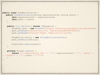 public class PushNotification {
public PushNotification(String registrationId, String alert) {
this.registrationId = registrationId;
this.alert = alert;
}
public void deliver() throws IOException {
HttpPost post = new HttpPost("https://android.googleapis.com/gcm/send");
post.setHeader("Authorization", "key=AIzaSyCABSTd47XeIH");
post.setHeader("Content-Type", "application/json");
HttpEntity entity = new StringEntity(toJson());
post.setEntity(entity);
httpclient.execute(post);
}
private String toJson() {
return "{"registration_ids" : "" + registrationId + "", "data" :
{ "alert" : "" + alert + ""}}";
}
}
 