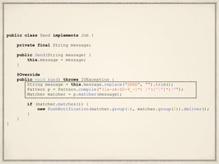 public class Send implements Job {
private final String message;
public Send(String message) {
this.message = message;
}
@Override
public void run() throws IOException {
String message = this.message.replace("SEND", "").trim();
Pattern p = Pattern.compile("([a-zA-Z0-9_-]*) "([^"]*)"");
Matcher matcher = p.matcher(message);
if (matcher.matches()) {
new PushNotification(matcher.group(1), matcher.group(2)).deliver();
}
}
}
 