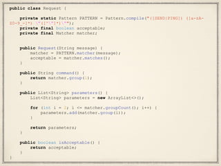 public class Request {
private static Pattern PATTERN = Pattern.compile("([SEND|PING]) ([a-zA-
Z0-9_-]*) "([^"]*)"");
private final boolean acceptable;
private final Matcher matcher;
public Request(String message) {
matcher = PATTERN.matcher(message);
acceptable = matcher.matches();
}
public String command() {
return matcher.group(1);
}
public List<String> parameters() {
List<String> parameters = new ArrayList<>();
for (int i = 2; i <= matcher.groupCount(); i++) {
parameters.add(matcher.group(i));
}
return parameters;
}
public boolean isAcceptable() {
return acceptable;
}
}
 