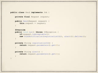public class Send implements Job {
private final Request request;
public Send(Request request) {
this.request = request;
}
@Override
public void run() throws IOException {
if(request.isAcceptable())
new PushNotification(registrationId(), alert()).deliver();
}
private String registrationId() {
return request.parameters().get(0);
}
private String alert() {
return request.parameters().get(1);
}
}
 