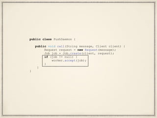 public class PushDaemon {
public void call(String message, Client client) {
Request request = new Request(message);
Job job = Job.create(client, request);
if (job != null) {
worker.accept(job);
}
}
}
 