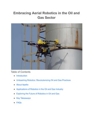 Embracing Aerial Robotics in the Oil and
Gas Sector
Table of Contents
● Introduction
● Unleashing Robotics: Revolutionizing Oil and Gas Practices
● About Apellix
● Applications of Robotics in the Oil and Gas Industry
● Exploring the Future of Robotics in Oil and Gas
● Key Takeaways
● FAQs
 
