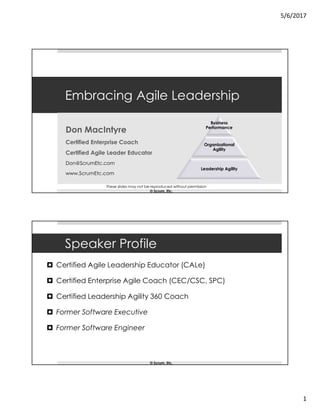 5/6/2017
1
Embracing Agile Leadership
Don MacIntyre
Certified Enterprise Coach
Certified Agile Leader Educator
Don@ScrumEtc.com
www.ScrumEtc.com
Business
Performance
Organizational
Agility
Leadership Agility
These slides may not be reproduced without permission
© Scrum, Etc.
Speaker Profile
 Certified Agile Leadership Educator (CALe)
 Certified Enterprise Agile Coach (CEC/CSC, SPC)
 Certified Leadership Agility 360 Coach
 Former Software Executive
 Former Software Engineer
© Scrum, Etc.
 