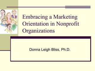 Embracing a Marketing
Orientation in Nonprofit
Organizations
Donna Leigh Bliss, Ph.D.
 