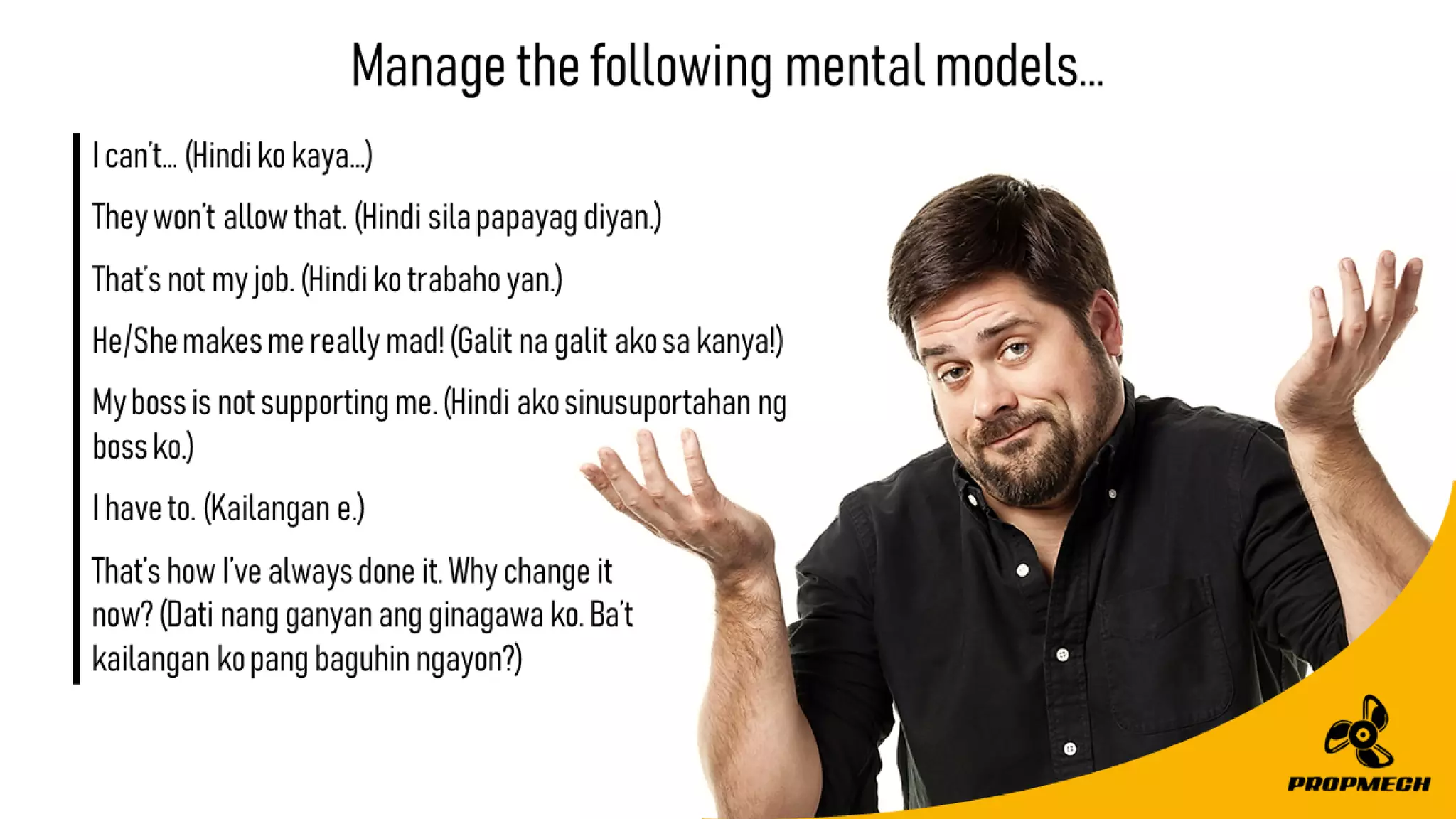 That’showI’vealwaysdoneit.Whychangeit
now?(Datinangganyanangginagawako.Ba’t
kailangankopangbaguhinngayon?)
Managethefollowingmentalmodels…
Ican’t…(Hindikokaya…)
Theywon’tallowthat.(Hindisilapapayagdiyan.)
That’snotmyjob.(Hindikotrabahoyan.)
He/Shemakesmereallymad!(Galitnagalitakosakanya!)
Mybossisnotsupportingme.(Hindiakosinusuportahanng
bossko.)
Ihaveto.(Kailangane.)
 