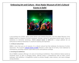 Embracing Art and Culture - Kiran Nadar Museum of Art's Cultural
Events in Delhi
In the bustling city of Delhi, where culture thrives and creativity flourishes, the Kiran Nadar Museum of Art
(KNMA) stands as a beacon of artistic excellence, hosting a myriad of captivating cultural events. From art
exhibitions to interactive workshops, KNMA's cultural events in Delhi offer a unique platform for art
enthusiasts to immerse themselves in a world of creativity and inspiration.
1. A Vibrant Cultural Hub:
KNMA is more than just an art museum; it's a vibrant cultural hub that celebrates the diversity of artistic
expressions. The museum's cultural events in Delhi showcase a wide range of art forms, from traditional to
contemporary, providing a dynamic space where artists and audiences converge.
2. Enriching Art Exhibitions:
One of KNMA's standout offerings is its series of enriching art exhibitions. These exhibitions feature works by
renowned artists as well as emerging talents, offering visitors a comprehensive view of India's artistic
landscape. Each exhibition is thoughtfully curated to provoke thought, evoke emotion, and inspire dialogue
among attendees.
 
