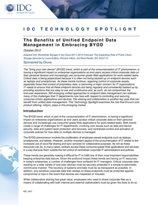 I D C           T E C H N O L O G Y                                S P O T L I G H T

The Benefits of Unified Endpoint Data
Management in Embracing BYOD
October 2012
Adapted from Worldwide Storage in the Cloud 2011–2015 Forecast: The Expanding Role of Public Cloud
Storage Services by Laura DuBois, Richard Villars, and Brad Nisbet, IDC #232115
Sponsored by Druva

The "bring your own device" (BYOD) trend, which is part of the consumerization of IT phenomenon, is
having a significant impact on enterprise organizations as end users access critical corporate data on
their personal devices and increasingly use consumer-grade Web applications for work-related tasks.
Critical data is being jeopardized because it is often not being backed up on endpoint devices such
as laptops and smartphones. As these trends continue, regaining control of corporate assets,
especially those that consist of proprietary data, is becoming a major concern for IT organizations.
IT needs to ensure that all these endpoint devices are being regularly and consistently backed up by
providing solutions that are easy to use and unobtrusive and, as such, do not compromise the
end-user experience. Still emerging unified approaches to endpoint data management can address
many of the challenges that IT departments now face with respect to controlling and securing
consumer-driven applications and devices. File sharing and collaboration is another key area that can
benefit from unified data management. This Technology Spotlight examines the role that Druva's core
product offering, inSync, plays in this emerging market.

Introduction
The BYOD trend, which is part of the consumerization of IT phenomenon, is having a significant
impact on enterprise organizations as end users access critical corporate data on their personal
devices and increasingly use consumer-grade Web applications for work-related tasks. Both trends
create a range of challenges for IT departments, involving core issues such as data and device
security, data and system-level protection and recovery, and centralized control and activation of
corporate policies for how data on multiple devices is managed.

The BYOD phenomenon involves the proliferation of employee-owned endpoints such as laptops,
smartphones, and tablets. However, another important aspect of the consumerization of IT relates to the
increased use of cloud file sharing and sync services for collaborative purposes. As rich as these
resources can be, in many cases, workers access these consumer-grade Web applications and services
in a way that puts them outside the full control of centralized corporate IT administrators and policies.

These trends are generally making it difficult for IT to fulfill one of their most important responsibilities:
keeping enterprise data secure. Given the profound impact these trends are having on IT resources
in today's enterprises, a number of challenges have surfaced for IT managers. Critical corporate data
residing on a wide variety of end-user devices must be securely protected in a simple-to-administer,
nonintrusive manner. The recovery of systems and data must be as transparent as possible. In
addition, any sensitive corporate data that resides on these endpoints must be protected against
compromise or loss in the event that devices are misplaced or misused.

While collaborative sharing has great value, employees who need to share corporate files as a
means of collaborating with both internal and external stakeholders must be given the tools to do so


IDC 1401
 