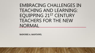 EMBRACING CHALLENGES IN
TEACHING AND LEARNING:
EQUIPPING 21ST CENTURY
TEACHERS FOR THE NEW
NORMAL
BAINORIE A. MANTAWIL
 