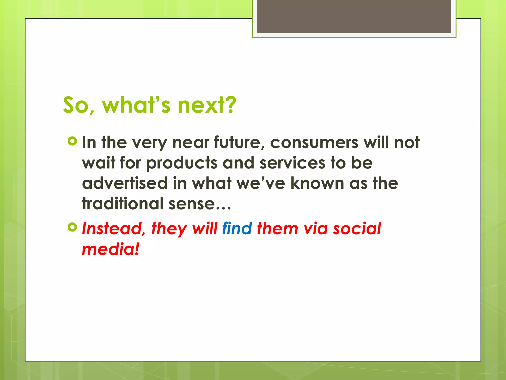 So, what’s next? In the very near future, consumers will not wait for products and services to be advertised in what we’ve known as the traditional sense… Instead, they will  find  them via social media! 