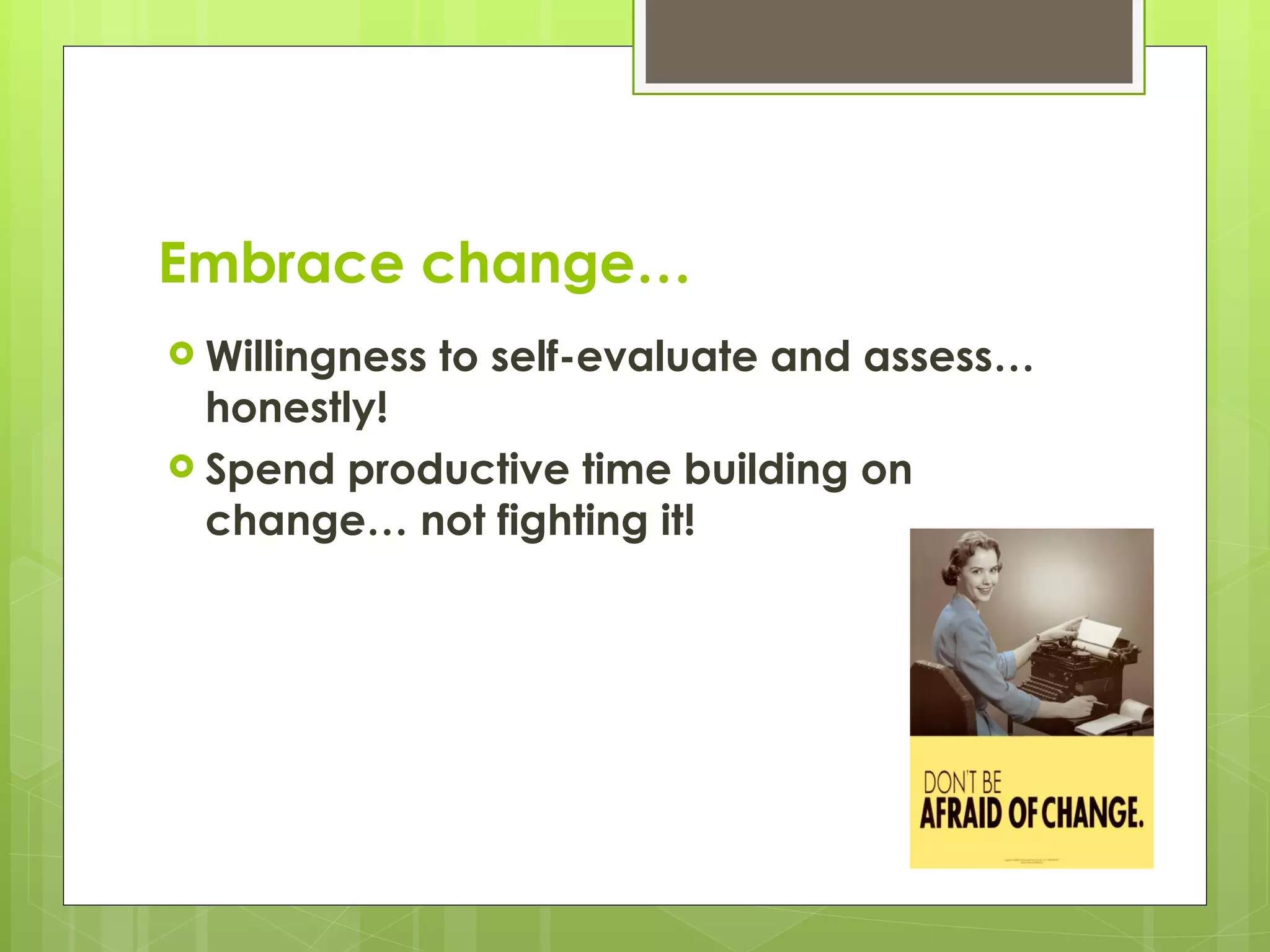 Embrace change… Willingness to self-evaluate and assess… honestly! Spend productive time building on change… not fighting it! 