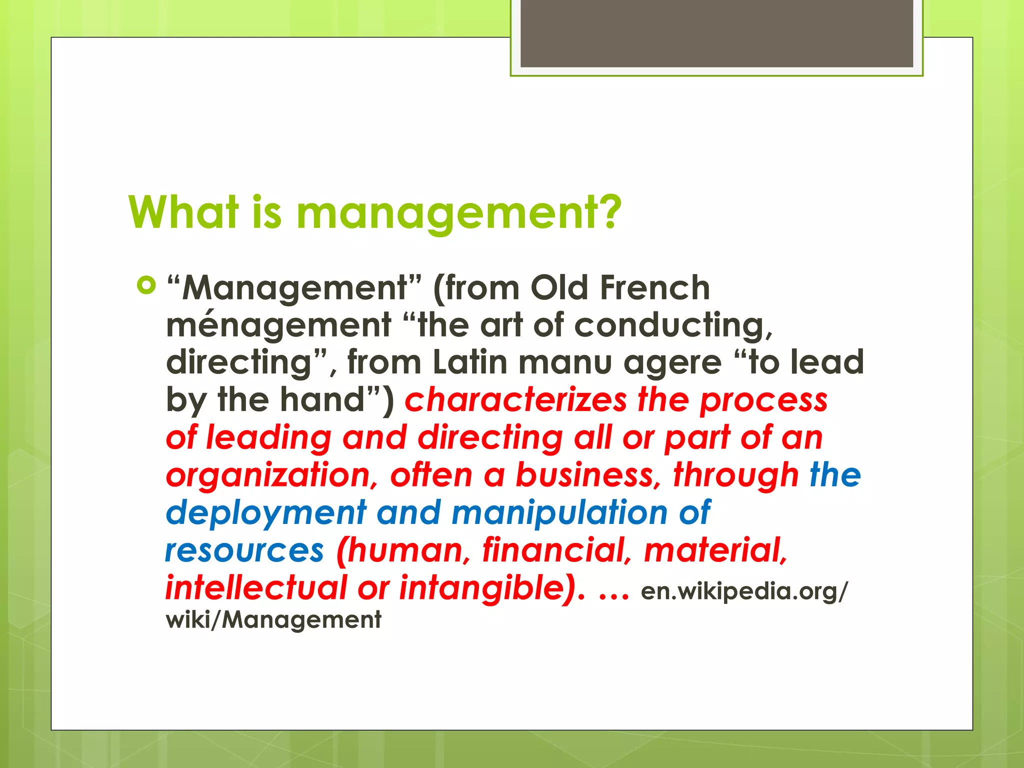 What is management? “ Management” (from Old French ménagement “the art of conducting, directing”, from Latin manu agere “to lead by the hand”)  characterizes the process of leading and directing all or part of an organization, often a business, through  the deployment and manipulation of resources  (human, financial, material, intellectual or intangible). …  en.wikipedia.org/wiki/Management 