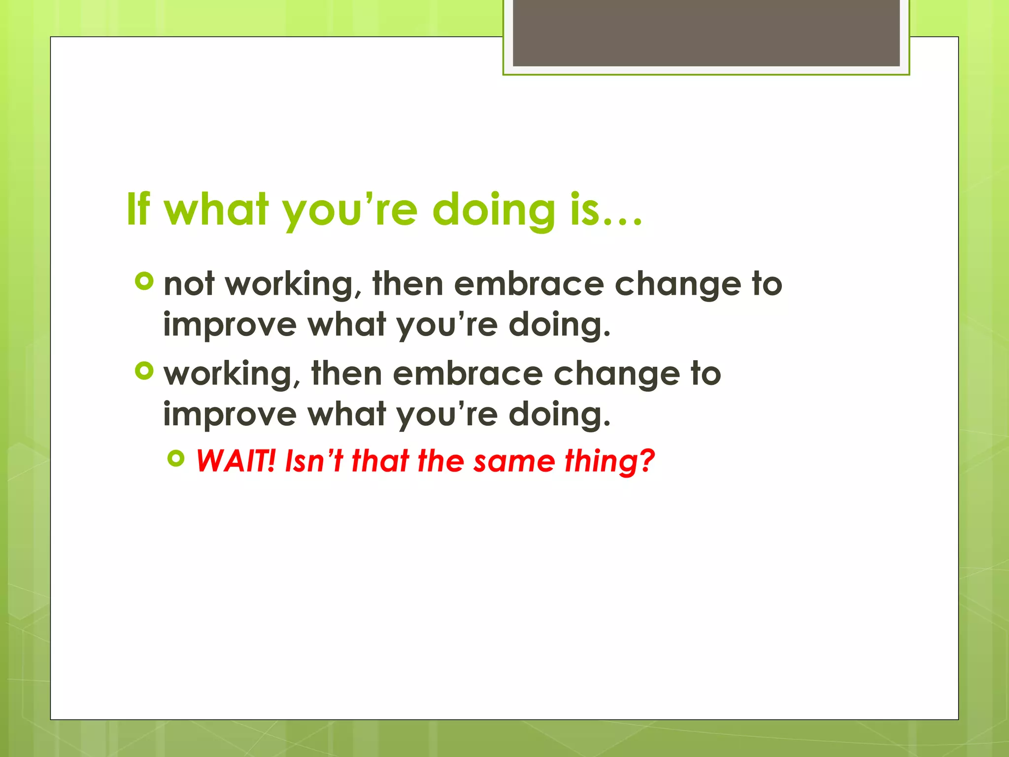 If what you’re doing is… not working, then embrace change to improve what you’re doing. working, then embrace change to improve what you’re doing. WAIT! Isn’t that the same thing? 