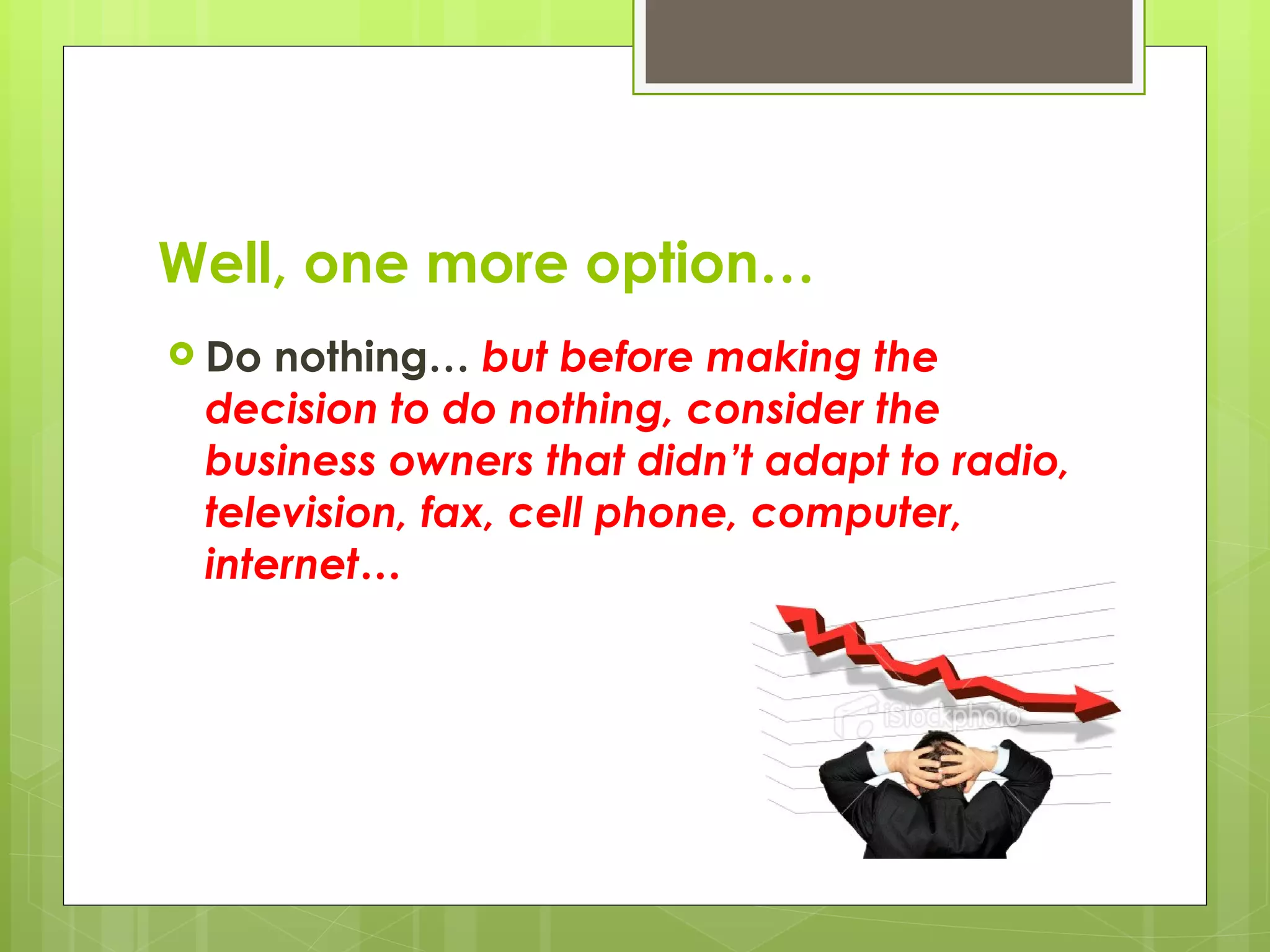 Well, one more option… Do nothing…  but before making the decision to do nothing, consider the business owners that didn’t adapt to radio, television, fax, cell phone, computer, internet… 