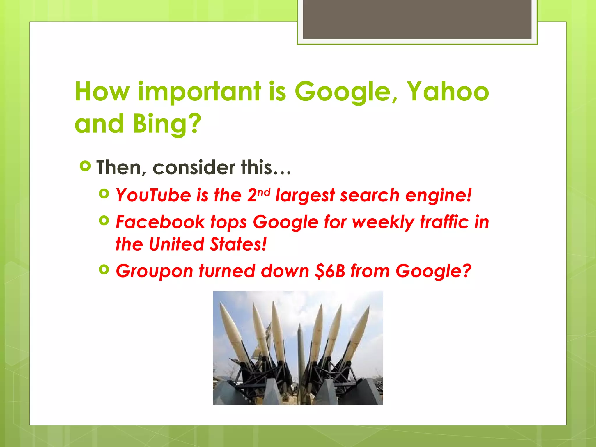 How important is Google, Yahoo and Bing? Then, consider this… YouTube is the 2 nd  largest search engine! Facebook tops Google for weekly traffic in the United States! Groupon turned down $6B from Google? 