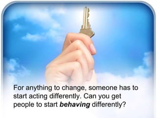 For anything to change, someone has to 
start acting differently. Can you get 
people to start behaving differently? 
 