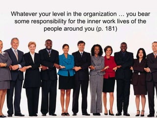 Whatever your level in the organization … you bear 
some responsibility for the inner work lives of the 
people around you (p. 181) 
 