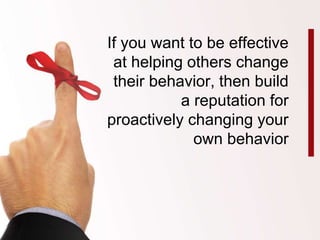 If you want to be effective 
at helping others change 
their behavior, then build 
a reputation for 
proactively changing your 
own behavior 
 