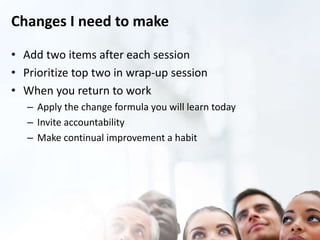Changes I need to make 
• Add two items after each session 
• Prioritize top two in wrap-up session 
• When you return to work 
– Apply the change formula you will learn today 
– Invite accountability 
– Make continual improvement a habit 
 
