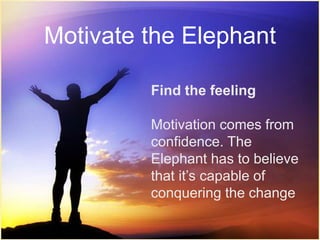 Motivate the Elephant 
Find the feeling 
Motivation comes from 
confidence. The 
Elephant has to believe 
that it’s capable of 
conquering the change 
 