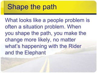 Shape the path 
What looks like a people problem is 
often a situation problem. When 
you shape the path, you make the 
change more likely, no matter 
what’s happening with the Rider 
and the Elephant 
 