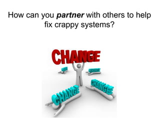 How can you partner with others to help 
fix crappy systems? 
 
